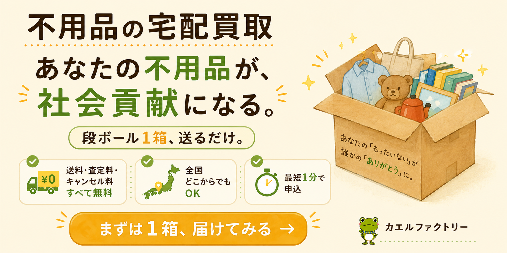 カエルファクトリー｜不用品の宅配買取。あなたの不用品が、社会貢献になる。段ボール1箱、送るだけ。送料・査定料・キャンセル料すべて無料／全国どこからでもOK／最短1分で申込。まずは1箱、届けてみる。
